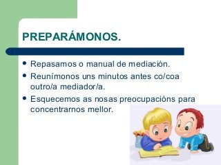 PREPARÁMONOS.
 Repasamos o manual de mediación.
 Reunímonos uns minutos antes co/coa
outro/a mediador/a.
 Esquecemos as nosas preocupacións para
concentrarnos mellor.
 