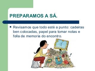 PREPARAMOS A SÁ.
 Revisamos que todo esté a punto: cadeiras
ben colocadas, papel para tomar notas e
folla de memoria do encontro.
 