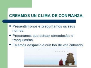CREAMOS UN CLIMA DE CONFIANZA.
 Presentámonos e preguntamos os seus
nomes.
 Procuramos que estean cómodos/as e
tranquilos/as.
 Falamos despacio e cun ton de voz calmado.
 