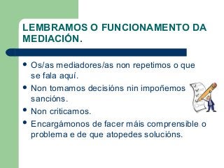 LEMBRAMOS O FUNCIONAMENTO DA
MEDIACIÓN.
 Os/as mediadores/as non repetimos o que
se fala aquí.
 Non tomamos decisións nin impoñemos
sancións.
 Non criticamos.
 Encargámonos de facer máis comprensible o
problema e de que atopedes solucións.
 