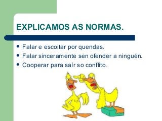 EXPLICAMOS AS NORMAS.
 Falar e escoitar por quendas.
 Falar sinceramente sen ofender a ninguén.
 Cooperar para saír so conflito.
 