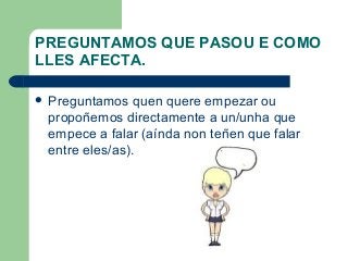 PREGUNTAMOS QUE PASOU E COMO
LLES AFECTA.
 Preguntamos quen quere empezar ou
propoñemos directamente a un/unha que
empece a falar (aínda non teñen que falar
entre eles/as).
 