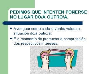 PEDIMOS QUE INTENTEN POÑERSE
NO LUGAR DO/A OUTRO/A.
 Averiguar cómo cada un/unha valora a
situación do/a outro/a.
 É o momento de promover a comprensión
dos respectivos intereses.
 
