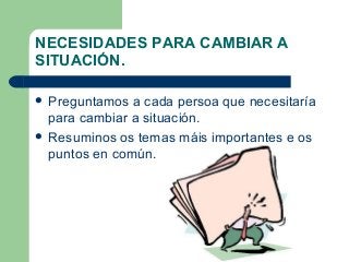 NECESIDADES PARA CAMBIAR A
SITUACIÓN.
 Preguntamos a cada persoa que necesitaría
para cambiar a situación.
 Resuminos os temas máis importantes e os
puntos en común.
 
