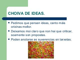 CHOIVA DE IDEAS.
 Pedimos que pensen ideas, canto máis
orixinas mellor.
 Deixamos moi claro que non hai que criticar,
soamente son propostas.
 Poden anotarse as suxerencias en tarxetas.
 