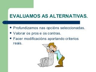EVALUAMOS AS ALTERNATIVAS.
 Profundizamos nas opcións seleccionadas.
 Valorar os pros e os contras.
 Facer modificacións aportando criterios
reais.
 