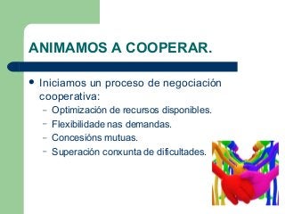 ANIMAMOS A COOPERAR.
 Iniciamos un proceso de negociación
cooperativa:
– Optimización de recursos disponibles.
– Flexibilidade nas demandas.
– Concesións mutuas.
– Superación conxunta de dificultades.
 