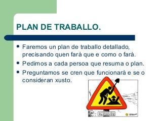 PLAN DE TRABALLO.
 Faremos un plan de traballo detallado,
precisando quen fará que e como o fará.
 Pedimos a cada persoa que resuma o plan.
 Preguntamos se cren que funcionará e se o
consideran xusto.
 