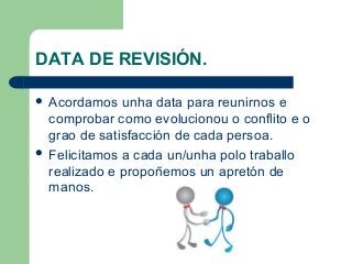 DATA DE REVISIÓN.
 Acordamos unha data para reunirnos e
comprobar como evolucionou o conflito e o
grao de satisfacción de cada persoa.
 Felicitamos a cada un/unha polo traballo
realizado e propoñemos un apretón de
manos.
 