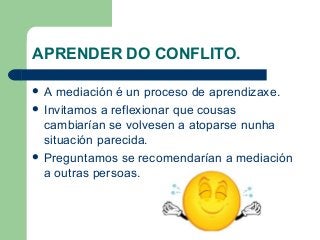 APRENDER DO CONFLITO.
 A mediación é un proceso de aprendizaxe.
 Invitamos a reflexionar que cousas
cambiarían se volvesen a atoparse nunha
situación parecida.
 Preguntamos se recomendarían a mediación
a outras persoas.
 