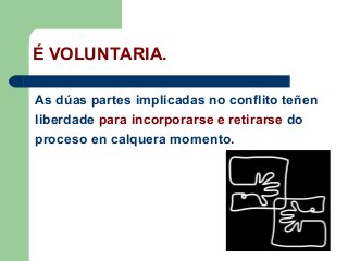 É VOLUNTARIA.
As dúas partes implicadas no conflito teñen
liberdade para incorporarse e retirarse do
proceso en calquera momento.
 