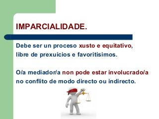IMPARCIALIDADE.
Debe ser un proceso xusto e equitativo,
libre de prexuicios e favoritisimos.
O/a mediador/a non pode estar involucrado/a
no conflito de modo directo ou indirecto.
 