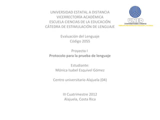 UNIVERSIDAD ESTATAL A DISTANCIA
      VICERRECTORÍA ACADÉMICA
  ESCUELA CIENCIAS DE LA EDUCACIÓN
CÁTEDRA DE ESTIMULACIÓN DE LENGUAJE

        Evaluación del Lenguaje
             Código 2055

               Proyecto I
  Protocolo para la prueba de lenguaje

              Estudiante:
     Mónica Isabel Esquivel Gómez

    Centro universitario Alajuela (04)


          III Cuatrimestre 2012
           Alajuela, Costa Rica
 