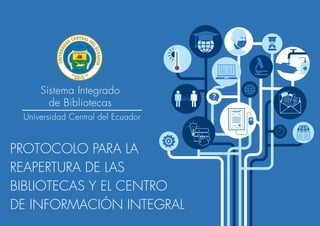 Sistema Integrado
de Bibliotecas
Universidad Central del Ecuador
PROTOCOLO PARA LA
REAPERTURA DE LAS
BIBLIOTECAS Y EL CENTRO
DE INFORMACIÓN INTEGRAL
 