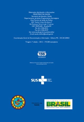 Biblioteca Virtual em Saúde do Ministério da Saúde
www.saude.gov.br/bvs
Biblioteca Virtual em Saúde do Ministério da Saúde
www.saude.gov.br/bvs
Elaboração, distribuição e informações:
MINISTÉRIO DA SAÚDE
Secretaria de Atenção à Saúde
Departamento de Ações Programáticas Estratégicas
Área Técnica de Saúde da Mulher
SAF, Trecho 2, lote 5/6, bloco F
Ed. Premium,Torre II, sala 17, térreo
CEP: 70070-600 – Brasília/DF
Tel.: (61) 3306-8101
Fax: (61) 3306-8107
Site: www.saude.gov.br/saudedamulher
E-mail: saude.mulher@saude.gov.br
Coordenação-Geral de Documentação e Informação – Editora MS – OS 2012/0053
Tiragem: 1ª edição – 2012 – 175.500 exemplares
 