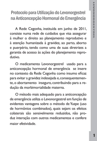 LEVONORGESTREL
1
ProtocoloparaUtilizaçãodoLevonorgestrel
naAnticoncepçãoHormonaldeEmergência
A Rede Cegonha, instituída em junho de 2011,
consiste numa rede de cuidados que visa assegurar
à mulher o direito ao planejamento reprodutivo e
à atenção humanizada à gravidez, ao parto, aborto
e puerpério, tendo como uma de suas diretrizes a
garantia de acesso às ações do planejamento repro-
dutivo.
O medicamento Levonorgestrel usado para a
anticoncepção hormonal de emergência se insere
no contexto da Rede Cegonha como insumo eficaz
para evitar a gravidez indesejada e,consequentemen-
te,o abortamento inseguro,contribuindo para a re-
dução da morbimortalidade materna.
O método mais adequado para a anticoncepção
de emergência utiliza o Levonorgestrel em função de
evidentes vantagens sobre o método deYuzpe (uso
de hormônios combinados), quais sejam: os efeitos
colaterais são sensivelmente reduzidos, não pro-
duz interação com outros medicamentos e confere
maior efetividade.
 