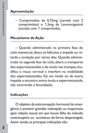 LEVONORGESTREL
2
Apresentação
– Comprimidos de 0,75mg (cartela com 2
comprimidos) e 1,5mg de Levonorgestrel
(cartela com 1 comprimido).
Mecanismo de Ação
– Quando administrado na primeira fase do
ciclo mens­trual,altera os folículos e impede ou re-
tarda a ovulação por vários dias. Quando adminis-
trado na segunda fase do ciclo, altera o transporte
dos espermatozoides e do óvulo nas trompas,mo-
difica o muco cervical e interfere na mobilidade
dos espermatozoides. De um modo ou de outro,
impede o encontro entre óvulo e espermatozoide,
não ocorrendo a fecundação.
Indicações
O objetivo da anticoncepção hormonal de emer-
gência é prevenir gravidez indesejada ou inoportuna
após relação sexual em que houve falha do método
contraceptivo ou aconteceu de forma desprotegida.
Assim sendo,as principais indicações são:
 