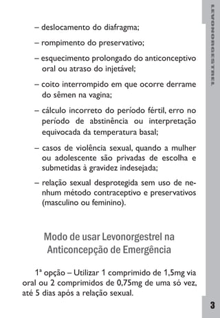 LEVONORGESTREL
3
– deslocamento do diafragma;
– rompimento do preservativo;
– esquecimento prolongado do anticonceptivo
oral ou atraso do injetável;
– coito interrompido em que ocorre derrame
do sêmen na vagina;
– cálculo incorreto do período fértil, erro no
período de abstinência ou interpretação
equivocada da temperatura basal;
– casos de violência sexual, quando a mulher
ou adolescente são privadas de escolha e
submetidas à gravidez indesejada;
– relação sexual desprotegida sem uso de ne-
nhum método contraceptivo e preservativos
(masculino ou feminino).
Modo de usar Levonorgestrel na
Anticoncepção de Emergência
1ª opção – Utilizar 1 comprimido de 1,5mg via
oral ou 2 comprimidos de 0,75mg de uma só vez,
até 5 dias após a relação sexual.
 