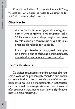 LEVONORGESTREL
4
2ª opção – Utilizar 1 comprimido de 0,75mg
via oral de 12/12 horas,no total de 2 comprimidos
até 5 dias após a relação sexual.
Observação
– 	A eficácia da anticoncepção de emergência
com o Levonorgestrel é muito grande até o
5º dia após a relação desprotegida, entretan-
to esta eficácia é sempre maior quanto mais
próximo da relação for utilizada.
– 	O uso repetitivo da contracepção de emergên-
cia diminui a sua eficácia, não sendo, portanto,
um método a ser adotado como de rotina.
Efeitos Colaterais
Os efeitos secundários mais frequentes são náu-
seas e vômitos de pequena intensidade e que podem
ser minimizados com o uso de antieméticos uma
hora antes do uso do medicamento.A anticoncep-
ção hormonal de emergência com Levonorgestrel
não provoca sangramento nem altera significativa-
mente o ciclo menstrual.
 