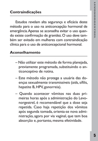LEVONORGESTREL
5
Contraindicações
Estudos revelam alta segurança e eficácia deste
método para o uso na anticoncepção hormonal de
emergência.Apenas se aconselha evitar o uso quan-
do existe confirmação de gravidez.O uso deve tam-
bém ser evitado em mulheres com contraindicação
clínica para o uso de anticoncepcional hormonal.
Aconselhamento
– Não utilizar este método de forma planejada,
previamente programada, substituindo o an-
ticonceptivo de rotina.
– Este método não protege a usuária das do-
enças sexualmente transmissíveis (aids, sífilis,
hepatite B, HPV, gonorreia).
– Quando acontecer vômitos nas duas pri-
meiras horas após a administração do Levo-
norgestrel, é recomendável que a dose seja
repetida. Caso haja repetição dos vômitos
após segunda tomada, orienta-se nova admi-
nistração, agora por via vaginal, que tem boa
absorção e, portanto, mesma efetividade.
 