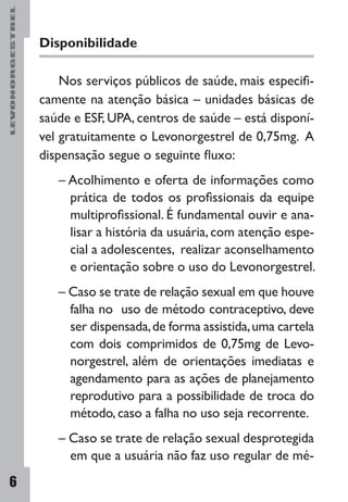LEVONORGESTREL
6
Disponibilidade
Nos serviços públicos de saúde, mais especifi-
camente na atenção básica – unidades básicas de
saúde e ESF, UPA, centros de saúde – está disponí-
vel gratuitamente o Levonorgestrel de 0,75mg. A
dispensação segue o seguinte fluxo:
– Acolhimento e oferta de informações como
prática de todos os profissionais da equipe
multiprofissional. É fundamental ouvir e ana-
lisar a história da usuária, com atenção espe-
cial a adolescentes, realizar aconselhamento
e orientação sobre o uso do Levonorgestrel.
– Caso se trate de relação sexual em que houve
falha no uso de método contraceptivo, deve
ser dispensada,de forma assistida,uma cartela
com dois comprimidos de 0,75mg de Levo-
norgestrel, além de orientações imediatas e
agendamento para as ações de planejamento
reprodutivo para a possibilidade de troca do
método, caso a falha no uso seja recorrente.
– Caso se trate de relação sexual desprotegida
em que a usuária não faz uso regular de mé-
 