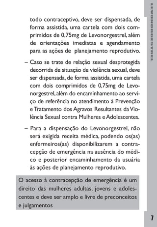 LEVONORGESTREL
7
todo contraceptivo, deve ser dispensada, de
forma assistida, uma cartela com dois com-
primidos de 0,75mg de Levonorgestrel, além
de orientações imediatas e agendamento
para as ações de planejamento reprodutivo.
– Caso se trate de relação sexual desprotegida
decorrida de situação de violência sexual,deve
ser dispensada, de forma assistida, uma cartela
com dois comprimidos de 0,75mg de Levo-
norgestrel,além do encaminhamento ao servi-
ço de referência no atendimento à Prevenção
e Tratamento dos Agravos Resultantes daVio-
lência Sexual contra Mulheres eAdolescentes.
– Para a dispensação do Levonorgestrel, não
será exigida receita médica, podendo os(as)
enfermeiros(as) disponibilizarem a contra-
cepção de emergência na ausência do médi-
co e posterior encaminhamento da usuária
às ações de planejamento reprodutivo.
O acesso à contracepção de emergência é um
direito das mulheres adultas, jovens e adoles-
centes e deve ser amplo e livre de preconceitos
e julgamentos
 