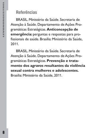 LEVONORGESTREL
8
Referências
BRASIL. Ministério da Saúde. Secretaria de
Atenção à Saúde. Departamento de Ações Pro-
gramáticas Estratégicas. Anticoncepção de
emergência: perguntas e respostas para pro-
fissionais de saúde. Brasília: Ministério da Saúde,
2011.
BRASIL. Ministério da Saúde. Secretaria de
Atenção à Saúde. Departamento de Ações Pro-
gramáticas Estratégicas. Prevenção e trata-
mento dos agravos resultantes da violência
sexual contra mulheres e adolescentes.
Brasília: Ministério da Saúde, 2011.
 