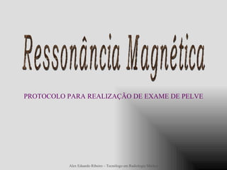 Ressonância Magnética PROTOCOLO PARA REALIZAÇÃO DE EXAME DE PELVE Alex Eduardo Ribeiro – Tecnólogo em Radiologia Médica 