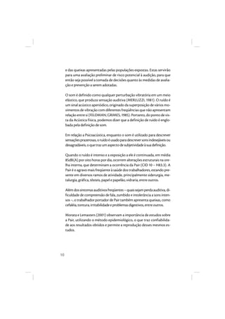 10 
e das queixas apresentadas pelas populações expostas. Estas servirão 
para uma avaliação preliminar de risco potencial à audição, para que 
então seja possível a tomada de decisões quanto às medidas de avalia-ção 
e prevenção a serem adotadas. 
O som é definido como qualquer perturbação vibratória em um meio 
elástico, que produza sensação auditiva (MERLUZZI, 1981). O ruído é 
um sinal acústico aperiódico, originado da superposição de vários mo-vimentos 
de vibração com diferentes freqüências que não apresentam 
relação entre si (FELDMAN; GRIMES, 1985). Portanto, do ponto de vis-ta 
da Acústica Física, podemos dizer que a definição de ruído é englo-bada 
pela definição de som. 
Em relação a Psicoacústica, enquanto o som é utilizado para descrever 
sensações prazerosas, o ruído é usado para descrever sons indesejáveis ou 
desagradáveis, o que traz um aspecto de subjetividade à sua definição. 
Quando o ruído é intenso e a exposição a ele é continuada, em média 
85dB(A) por oito horas por dia, ocorrem alterações estruturais na ore-lha 
interna, que determinam a ocorrência da Pair (CID 10 – H83.3). A 
Pair é o agravo mais freqüente à saúde dos trabalhadores, estando pre-sente 
em diversos ramos de atividade, principalmente siderurgia, me-talurgia, 
gráfica, têxteis, papel e papelão, vidraria, entre outros. 
Além dos sintomas auditivos freqüentes – quais sejam perda auditiva, di-ficuldade 
de compreensão de fala, zumbido e intolerância a sons inten-sos 
–, o trabalhador portador de Pair também apresenta queixas, como 
cefaléia, tontura, irritabilidade e problemas digestivos, entre outros. 
Morata e Lemasters (2001) observam a importância de estudos sobre 
a Pair, utilizando o método epidemiológico, o que traz confiabilida-de 
aos resultados obtidos e permite a reprodução desses mesmos es-tudos. 
 