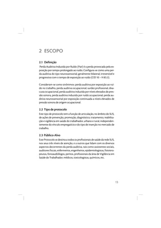 13 
2 ESCOPO 
2.1 Definição 
Perda Auditiva Induzida por Ruído (Pair) é a perda provocada pela ex-posição 
por tempo prolongado ao ruído. Configura-se como uma per-da 
auditiva do tipo neurossensorial, geralmente bilateral, irreversível e 
progressiva com o tempo de exposição ao ruído (CID 10 – H 83.3). 
Consideram-se como sinônimos: perda auditiva por exposição ao ruí-do 
no trabalho, perda auditiva ocupacional, surdez profissional, disa-cusia 
ocupacional, perda auditiva induzida por níveis elevados de pres-são 
sonora, perda auditiva induzida por ruído ocupacional, perda au-ditiva 
neurossensorial por exposição continuada a níveis elevados de 
pressão sonora de origem ocupacional. 
2.2 Tipo de protocolo 
Este tipo de protocolo tem a função de articulação, no âmbito do SUS, 
de ações de prevenção, promoção, diagnóstico, tratamento, reabilita-ção 
e vigilância em saúde do trabalhador, urbano e rural, independen-temente 
do vínculo empregatício e do tipo de inserção no mercado de 
trabalho. 
2.3 Público-Alvo 
Este Protocolo se destina a todos os profissionais de saúde da rede SUS, 
nos seus três níveis de atenção, e a outros que lidam com os diversos 
aspectos decorrentes da perda auditiva, tais como assistentes sociais, 
auditores fiscais, enfermeiros, engenheiros, epidemiologistas, fisiotera-peutas, 
fonoaudiólogos, peritos, profissionais da área de Vigilância em 
Saúde do Trabalhador, médicos, toxicologistas, químicos, etc. 
 
