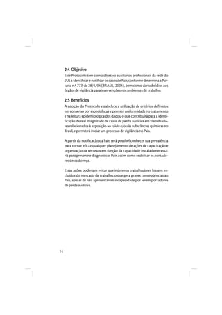 14 
2.4 Objetivo 
Este Protocolo tem como objetivo auxiliar os profissionais da rede do 
SUS a identificar e notificar os casos de Pair, conforme determina a Por-taria 
n.º 777, de 28/4/04 (BRASIL, 2004), bem como dar subsídios aos 
órgãos de vigilância para intervenções nos ambientes de trabalho. 
2.5 Benefícios 
A adoção do Protocolo estabelece a utilização de critérios definidos 
em consenso por especialistas e permite uniformidade no tratamento 
e na leitura epidemiológica dos dados, o que contribuirá para a identi-ficação 
da real magnitude de casos de perda auditiva em trabalhado-res 
relacionados à exposição ao ruído e/ou às substâncias químicas no 
Brasil, e permitirá iniciar um processo de vigilância no País. 
A partir da notificação da Pair, será possível conhecer sua prevalência 
para tornar eficaz qualquer planejamento de ações de capacitação e 
organização de recursos em função da capacidade instalada necessá-ria 
para prevenir e diagnosticar Pair, assim como reabilitar os portado-res 
dessa doença. 
Essas ações poderiam evitar que inúmeros trabalhadores fossem ex-cluídos 
do mercado de trabalho, o que gera graves conseqüências ao 
País, apesar de não apresentarem incapacidade por serem portadores 
de perda auditiva. 
 