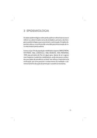15 
3 EPIDEMIOLOGIA 
Os dados epidemiológicos sobre perda auditiva no Brasil são escassos e 
referem-se a determinados ramos de atividades e, portanto, não há re-gistros 
epidemiológicos que caracterizem a real situação. Os dados dis-poníveis 
sobre as ocorrências dão uma idéia parcial da situação de ris-co 
relacionada à perda auditiva. 
Estima-se que 25% da população trabalhadora exposta (BERGSTRÖM; 
NYSTRÖM, 1986; CARNICELLI, 1988; MORATA, 1990; PRÓSPERO, 
1999) seja portadora de Pair em algum grau. Apesar de ser o agravo 
mais freqüente à saúde dos trabalhadores, ainda são pouco conheci-dos 
seus dados de prevalência no Brasil. Isso reforça a importância da 
notificação, que torna possível o conhecimento da realidade e o di-mensionamento 
das ações de prevenção e assistência necessárias. 
 