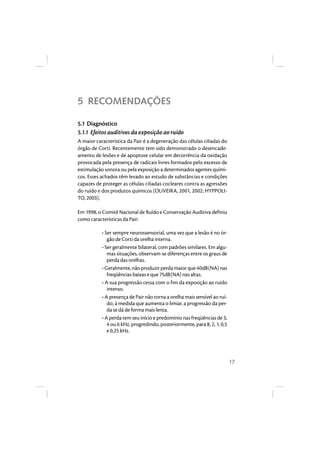 17 
5 RECOMENDAÇÕES 
5.1 Diagnóstico 
5.1.1 Efeitos auditivos da exposição ao ruído 
A maior característica da Pair é a degeneração das células ciliadas do 
órgão de Corti. Recentemente tem sido demonstrado o desencade-amento 
de lesões e de apoptose celular em decorrência da oxidação 
provocada pela presença de radicais livres formados pelo excesso de 
estimulação sonora ou pela exposição a determinados agentes quími-cos. 
Esses achados têm levado ao estudo de substâncias e condições 
capazes de proteger as células ciliadas cocleares contra as agressões 
do ruído e dos produtos químicos (OLIVEIRA, 2001, 2002; HYPPOLI-TO, 
2003). 
Em 1998, o Comitê Nacional de Ruído e Conservação Auditiva definiu 
como características da Pair: 
• Ser sempre neurossensorial, uma vez que a lesão é no ór-gão 
de Corti da orelha interna. 
• Ser geralmente bilateral, com padrões similares. Em algu-mas 
situações, observam-se diferenças entre os graus de 
perda das orelhas. 
• Geralmente, não produzir perda maior que 40dB(NA) nas 
freqüências baixas e que 75dB(NA) nas altas. 
• A sua progressão cessa com o fim da exposição ao ruído 
intenso. 
• A presença de Pair não torna a orelha mais sensível ao ruí-do; 
à medida que aumenta o limiar, a progressão da per-da 
se dá de forma mais lenta. 
• A perda tem seu início e predomínio nas freqüências de 3, 
4 ou 6 kHz, progredindo, posteriormente, para 8, 2, 1, 0,5 
e 0,25 kHz. 
 