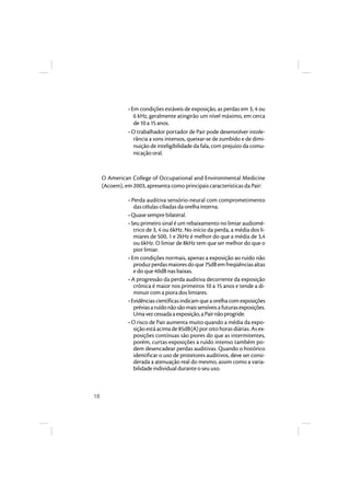18 
• Em condições estáveis de exposição, as perdas em 3, 4 ou 
6 kHz, geralmente atingirão um nível máximo, em cerca 
de 10 a 15 anos. 
• O trabalhador portador de Pair pode desenvolver intole-rância 
a sons intensos, queixar-se de zumbido e de dimi-nuição 
de inteligibilidade da fala, com prejuízo da comu-nicação 
oral. 
O American College of Occupational and Environmental Medicine 
(Acoem), em 2003, apresenta como principais características da Pair: 
• Perda auditiva sensório-neural com comprometimento 
das células ciliadas da orelha interna. 
• Quase sempre bilateral. 
• Seu primeiro sinal é um rebaixamento no limiar audiomé-trico 
de 3, 4 ou 6kHz. No início da perda, a média dos li-miares 
de 500, 1 e 2kHz é melhor do que a média de 3,4 
ou 6kHz. O limiar de 8kHz tem que ser melhor do que o 
pior limiar. 
• Em condições normais, apenas a exposição ao ruído não 
produz perdas maiores do que 75dB em freqüências altas 
e do que 40dB nas baixas. 
• A progressão da perda auditiva decorrente da exposição 
crônica é maior nos primeiros 10 a 15 anos e tende a di-minuir 
com a piora dos limiares. 
• Evidências científicas indicam que a orelha com exposições 
prévias a ruído não são mais sensíveis a futuras exposições. 
Uma vez cessada a exposição, a Pair não progride. 
• O risco de Pair aumenta muito quando a média da expo-sição 
está acima de 85dB(A) por oito horas diárias. As ex-posições 
contínuas são piores do que as intermitentes, 
porém, curtas exposições a ruído intenso também po-dem 
desencadear perdas auditivas. Quando o histórico 
identificar o uso de protetores auditivos, deve ser consi-derada 
a atenuação real do mesmo, assim como a varia-bilidade 
individual durante o seu uso. 
 