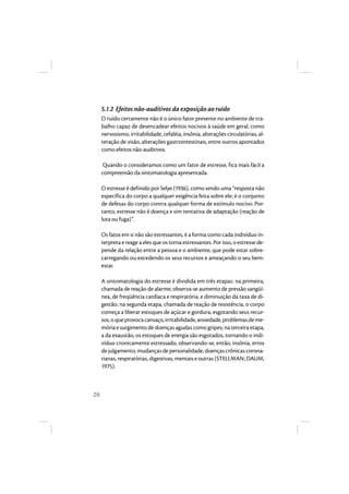 20 
5.1.2 Efeitos não-auditivos da exposição ao ruído 
O ruído certamente não é o único fator presente no ambiente de tra-balho 
capaz de desencadear efeitos nocivos à saúde em geral, como 
nervosismo, irritabilidade, cefaléia, insônia, alterações circulatórias, al-teração 
de visão, alterações gastrointestinais, entre outros apontados 
como efeitos não-auditivos. 
Quando o consideramos como um fator de estresse, fica mais fácil a 
compreensão da sintomatologia apresentada. 
O estresse é definido por Selye (1936), como sendo uma “resposta não 
específica do corpo a qualquer exigência feita sobre ele; é o conjunto 
de defesas do corpo contra qualquer forma de estímulo nocivo. Por-tanto, 
estresse não é doença e sim tentativa de adaptação (reação de 
luta ou fuga)”. 
Os fatos em si não são estressantes, é a forma como cada indivíduo in-terpreta 
e reage a eles que os torna estressantes. Por isso, o estresse de-pende 
da relação entre a pessoa e o ambiente, que pode estar sobre-carregando 
ou excedendo os seus recursos e ameaçando o seu bem-estar. 
A sintomatologia do estresse é dividida em três etapas: na primeira, 
chamada de reação de alarme, observa-se aumento de pressão sangüí-nea, 
de freqüência cardíaca e respiratória, e diminuição da taxa de di-gestão; 
na segunda etapa, chamada de reação de resistência, o corpo 
começa a liberar estoques de açúcar e gordura, esgotando seus recur-sos, 
o que provoca cansaço, irritabilidade, ansiedade, problemas de me-mória 
e surgimento de doenças agudas como gripes; na terceira etapa, 
a da exaustão, os estoques de energia são esgotados, tornando o indi-víduo 
cronicamente estressado, observando-se, então, insônia, erros 
de julgamento, mudanças de personalidade, doenças crônicas corona-rianas, 
respiratórias, digestivas, mentais e outras (STELLMAN; DAUM, 
1975). 
 