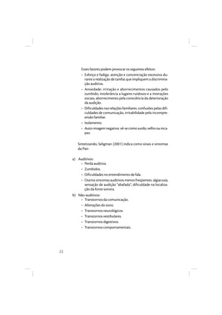 22 
Esses fatores podem provocar os seguintes efeitos: 
• Esforço e fadiga: atenção e concentração excessiva du-rante 
a realização de tarefas que impliquem a discrimina-ção 
auditiva. 
• Ansiedade: irritação e aborrecimentos causados pelo 
zumbido, intolerância a lugares ruidosos e a interações 
sociais, aborrecimento pela consciência da deterioração 
da audição. 
• Dificuldades nas relações familiares: confusões pelas difi-culdades 
de comunicação, irritabilidade pela incompre-ensão 
familiar. 
• Isolamento. 
• Auto-imagem negativa: vê-se como surdo, velho ou inca-paz. 
Sintetizando, Seligman (2001) indica como sinais e sintomas 
da Pair: 
a) Auditivos: 
• Perda auditiva. 
• Zumbidos. 
• Dificuldades no entendimento de fala. 
• Outros sintomas auditivos menos freqüentes: algiacusia, 
sensação de audição “abafada”, dificuldade na localiza-ção 
da fonte sonora. 
b) Não-auditivos: 
• Transtornos da comunicação. 
• Alterações do sono. 
• Transtornos neurológicos. 
• Transtornos vestibulares. 
• Transtornos digestivos. 
• Transtornos comportamentais. 
 