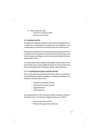 23 
c) Outros efeitos do ruído 
• Transtornos cardiovasculares 
• Transtornos hormonais 
5.2 Avaliação da Pair 
A avaliação do trabalhador exposto a ruído consta de avaliação clínica e 
ocupacional, na qual pesquisa-se a exposição ao risco, pregressa e atual, 
considerando-se os sintomas característicos, descritos anteriormente. 
É importante o detalhamento da exposição, para que seja possível bus-car 
relações entre a exposição e os sinais e sintomas. Dessa forma, a ana-mnese 
ocupacional configura-se como instrumento fundamental para a 
identificação do risco. 
O conhecimento sobre o ambiente de trabalho também pode ser feito 
por meio de visita ao local, avaliação de laudos técnicos da própria em-presa 
e informações sobre fiscalizações, além do relato do paciente. 
5.2.1 A avaliação dos efeitos auditivos da Pair 
Para a confirmação da existência de alterações auditivas, é fundamen-tal 
a realização da avaliação audiológica. A avaliação audiológica é for-mada 
por uma bateria de exames: 
• Audiometria tonal por via aérea. 
• Audiometria tonal por via óssea. 
• Logoaudiometria. 
• Imitanciometria. 
Essa avaliação deve ser feita sob determinadas condições, estabeleci-das 
pela Portaria n.º 19, da Norma Regulamentadora n.º 7 (NR-7): 
• Utilização de cabina acústica. 
• Utilização de equipamento calibrado. 
 