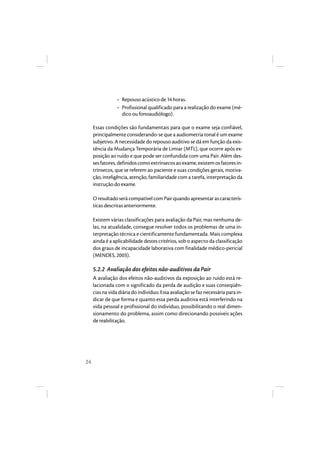 24 
• Repouso acústico de 14 horas. 
• Profissional qualificado para a realização do exame (mé-dico 
ou fonoaudiólogo). 
Essas condições são fundamentais para que o exame seja confiável, 
principalmente considerando-se que a audiometria tonal é um exame 
subjetivo. A necessidade do repouso auditivo se dá em função da exis-tência 
da Mudança Temporária de Limiar (MTL), que ocorre após ex-posição 
ao ruído e que pode ser confundida com uma Pair. Além des-ses 
fatores, definidos como extrínsecos ao exame, existem os fatores in-trínsecos, 
que se referem ao paciente e suas condições gerais, motiva-ção, 
inteligência, atenção, familiaridade com a tarefa, interpretação da 
instrução do exame. 
O resultado será compatível com Pair quando apresentar as caracterís-ticas 
descritas anteriormente. 
Existem várias classificações para avaliação da Pair, mas nenhuma de-las, 
na atualidade, consegue resolver todos os problemas de uma in-terpretação 
técnica e cientificamente fundamentada. Mais complexa 
ainda é a aplicabilidade destes critérios, sob o aspecto da classificação 
dos graus de incapacidade laborativa com finalidade médico-pericial 
(MENDES, 2003). 
5.2.2 Avaliação dos efeitos não-auditivos da Pair 
A avaliação dos efeitos não-auditivos da exposição ao ruído está re-lacionada 
com o significado da perda de audição e suas conseqüên-cias 
na vida diária do indivíduo. Essa avaliação se faz necessária para in-dicar 
de que forma e quanto essa perda auditiva está interferindo na 
vida pessoal e profissional do indivíduo, possibilitando o real dimen-sionamento 
do problema, assim como direcionando possíveis ações 
de reabi litação. 
 
