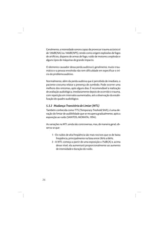 26 
Geralmente, a intensidade sonora capaz de provocar trauma acústico é 
de 120dB(NA) ou 140dB(NPS), tendo como origem explosões de fogos 
de artifícios, disparos de armas de fogo, ruído de motores a explosão e 
alguns tipos de máquinas de grande impacto. 
O elemento causador dessa perda auditiva é, geralmente, muito trau-mático 
e a pessoa envolvida não tem dificuldade em especificar o iní-cio 
do problema auditivo. 
Normalmente, além da perda auditiva que é percebida de imediato, o 
paciente costuma relatar a presença de zumbido. Pode ocorrer uma 
melhora dos sintomas, após alguns dias. É recomendável a realização 
de avaliação audiológica, imediatamente depois de ocorrido o trauma, 
com repetição em intervalos aumentados, até a observação da estabi-lização 
do quadro audiológico. 
5.3.2 Mudança Transitória de Limiar (MTL) 
Também conhecida como TTS (Temporary Treshold Shift), é uma ele-vação 
do limiar de audibilidade que se recupera gradualmente, após a 
exposição ao ruído (SANTOS; MORATA, 1994). 
As variações na MTL ainda são controversas, mas, de maneira geral, ob-serva- 
se que: 
1 - Os ruídos de alta freqüência são mais nocivos que os de baixa 
freqüência, principalmente na faixa entre 2kHz a 6kHz. 
2 - A MTL começa a partir de uma exposição a 75dB(A) e, acima 
desse nível, ela aumentará proporcionalmente ao aumento 
de intensidade e duração do ruído. 
 