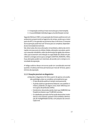 27 
3 - A exposição contínua é mais nociva do que a interrompida. 
4 - A suscetibilidade individual segue uma distribuição normal. 
Segundo Merluzzi (1981), a recuperação dos limiares auditivos tem um 
andamento proporcional ao logaritmo do tempo, sendo que a maior 
parte da MTL é recuperada nas primeiras duas a três horas. O restante 
da recuperação pode levar até 16 horas para se completar, dependen-do 
da intensidade do estímulo. 
São observadas discretas alterações intracelulares, edema das termi-nações 
nervosas junto às células ciliadas, alterações vasculares, quími-cas 
e exaustão metabólica, além da diminuição da rigidez dos estereo-cílios, 
que ocasionam uma redução na capacidade das células em per-ceberem 
a energia sonora que as atingem (SANTOS; MORATA, 1994). 
Essas alterações podem ser reversíveis, de acordo com o tempo e a in-tensidade 
da exposição. 
A fadiga auditiva dessas estruturas pode ser considerada anormal 
quando a mudança de limiar permanece por mais de 16 horas, após o 
término da exposição. 
5.3.3 Situações possíveis no diagnóstico 
a) Quando o diagnóstico for feito a partir de apenas uma avalia-ção 
audiológica, deve-se considerar, principalmente que: 
• O tipo de perda auditiva é sempre neurossensorial. 
• A perda auditiva é geralmente bilateral, com padrões si-milares, 
podendo, em alguns casos, haver diferenças en-tre 
os graus de perda das orelhas. 
• Geralmente, não produz perda maior que 40dB(NA) nas 
freqüências baixas e que 75 dB(NA) nas altas. 
• O trabalhador portador de Pair pode desenvolver intole-rância 
a sons intensos, queixar-se de zumbido e diminui-ção 
de inteligibilidade da fala, com prejuízo da comuni-cação 
oral. 
 