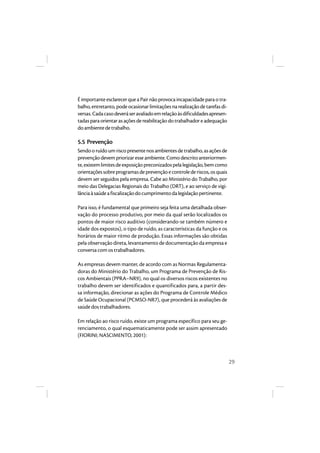 29 
É importante esclarecer que a Pair não provoca incapacidade para o tra-balho, 
entretanto, pode ocasionar limitações na realização de tarefas di-versas. 
Cada caso deverá ser avaliado em relação às dificuldades apresen-tadas 
para orientar as ações de reabilitação do trabalhador e adequação 
do ambiente de trabalho. 
5.5 Prevenção 
Sendo o ruído um risco presente nos ambientes de trabalho, as ações de 
prevenção devem priorizar esse ambiente. Como descrito anteriormen-te, 
existem limites de exposição preconizados pela legislação, bem como 
orientações sobre programas de prevenção e controle de riscos, os quais 
devem ser seguidos pela empresa. Cabe ao Ministério do Trabalho, por 
meio das Delegacias Regionais do Trabalho (DRT), e ao serviço de vigi-lância 
à saúde a fiscalização do cumprimento da legislação pertinente. 
Para isso, é fundamental que primeiro seja feita uma detalhada obser-vação 
do processo produtivo, por meio da qual serão localizados os 
pontos de maior risco auditivo (considerando-se também número e 
idade dos expostos), o tipo de ruído, as características da função e os 
horários de maior ritmo de produção. Essas informações são obtidas 
pela observação direta, levantamento de documentação da empresa e 
conversa com os trabalhadores. 
As empresas devem manter, de acordo com as Normas Regulamenta-doras 
do Ministério do Trabalho, um Programa de Prevenção de Ris-cos 
Ambientais (PPRA–NR9), no qual os diversos riscos existentes no 
trabalho devem ser identificados e quantificados para, a partir des-sa 
informação, direcionar as ações do Programa de Controle Médico 
de Saúde Ocupacional (PCMSO-NR7), que procederá às avaliações de 
saúde dos trabalhadores. 
Em relação ao risco ruído, existe um programa específico para seu ge-renciamento, 
o qual esquematicamente pode ser assim apresentado 
(FIORINI; NASCIMENTO, 2001): 
 