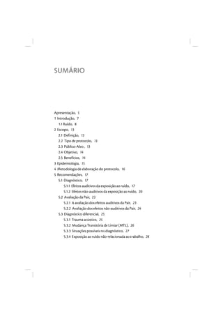 SUMÁRIO 
Apresentação, 5 
1 Introdução, 7 
1.1 Ruído, 8 
2 Escopo, 13 
2.1 Definição, 13 
2.2 Tipo de protocolo, 13 
2.3 Público-Alvo , 13 
2.4 Objetivo, 14 
2.5 Benefícios, 14 
3 Epidemiologia, 15 
4 Metodologia de elaboração do protocolo, 16 
5 Recomendações, 17 
5.1 Diagnóstico, 17 
5.1.1 Efeitos auditivos da exposição ao ruído, 17 
5.1.2 Efeitos não-auditivos da exposição ao ruído, 20 
5.2 Avaliação da Pair, 23 
5.2.1 A avaliação dos efeitos auditivos da Pair, 23 
5.2.2 Avaliação dos efeitos não-auditivos da Pair, 24 
5.3 Diagnóstico diferencial, 25 
5.3.1 Trauma acústico, 25 
5.3.2 Mudança Transitória de Limiar (MTL), 26 
5.3.3 Situações possíveis no diagnóstico, 27 
5.3.4 Exposição ao ruído não-relacionada ao trabalho, 28 
 