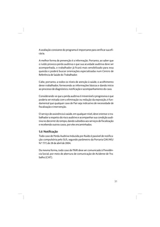 31 
A avaliação constante do programa é importante para verificar sua efi-cácia. 
A melhor forma de prevenção é a informação. Portanto, ao saber que 
o ruído provoca perda auditiva e que sua acuidade auditiva deve ser 
acompanhada, o trabalhador já ficará mais sensibilizado para essa 
questão e poderá buscar orientações especializadas num Centro de 
Referência de Saúde do Trabalhador. 
Cabe, portanto, a todos os níveis de atenção à saúde, o acolhimento 
deste trabalhador, fornecendo as informações básicas e dando início 
ao processo de diagnóstico, notificação e acompanhamento do caso. 
Considerando-se que a perda auditiva é irreversível e progressiva e que 
poderia ser evitada com a eliminação ou redução da exposição, é fun-damental 
que qualquer caso de Pair seja indicativo de necessidade de 
fiscalização e intervenção. 
O serviço de assistência à saúde, em qualquer nível, deve orientar o tra-balhador 
a respeito do risco auditivo e acompanhar sua condição audi-tiva 
no decorrer do tempo, dando subsídios aos serviços de fiscalização 
e recebendo outros casos, por eles encaminhados. 
5.6 Notificação 
Todo caso de Perda Auditiva Induzida por Ruído é passível de notifica-ção 
compulsória pelo SUS, segundo parâmetro da Portaria GM/MS/ 
N.º 777, de 28 de abril de 2004. 
Da mesma forma, todo caso de PAIR deve ser comunicado à Previdên-cia 
Social, por meio de abertura de comunicação de Acidente de Tra-balho 
(CAT). 
 