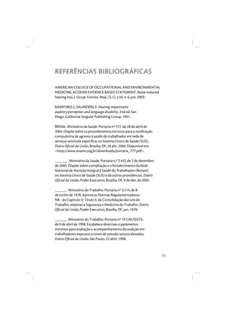 33 
REFERÊNCIAS BIBLIOGRÁFICAS 
AMERICAN COLLEGE OF OCCUPATIONAL AND ENVIRONMENTAL 
MEDICINE; ACOEME EVIDENCE BASED STATEMENT. Noise induced 
hearing loss. J. Occup. Environ. Med., [S. l.], v.45, n. 6, jun. 2003. 
BAMFORD, J.; SAUNDERS, E. Hearing impairment, 
auditory perception and language disability. 2nd ed. San 
Diego, California: Singular Publishing Group, 1991. 
BRASIL. Ministério da Saúde. Portaria nº 777, de 28 de abril de 
2004. Dispõe sobre os procedimentos técnicos para a notificação 
compulsória de agravos à saúde do trabalhador em rede de 
serviços sentinela específica, no Sistema Único de Saúde (SUS). 
Diário Oficial da União, Brasília, DF, 28 abr. 2004. Disponível em: 
<http://www.anamt.org.br/downloads/portaria_777.pdf>. 
______ . Ministério da Saúde. Portaria n.º 2.437, de 7 de dezembro 
de 2005. Dispõe sobre a ampliação e o fortalecimento da Rede 
Nacional de Atenção Integral à Saúde do Trabalhador (Renast) 
no Sistema Único de Saúde (SUS) e dá outras providências. Diário 
Oficial da União, Poder Executivo, Brasília, DF, 9 de dez. de 2005. 
______. Ministério do Trabalho. Portaria nº 3.214, de 8 
de Junho de 1978. Aprova as Normas Regulamentadoras - 
NR - do Capítulo V, Título II, da Consolidação das Leis do 
Trabalho, relativas a Segurança e Medicina do Trabalho. Diário 
Oficial da União, Poder Executivo, Brasília, DF, jun. 1978. 
______. Ministério do Trabalho. Portaria nº 19 GM/SSSTb, 
de 9 de abril de 1998. Estabelece diretrizes e parâmetros 
mínimos para avaliação e acompanhamento da audição em 
trabalhadores expostos a níveis de pressão sonora elevados. 
Diário Oficial da União, São Paulo, 22 abril. 1998. 
 