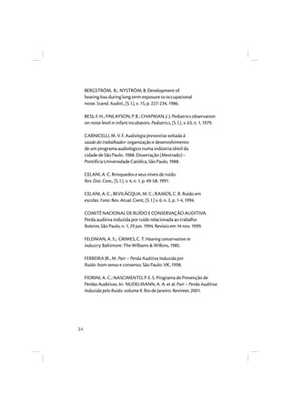 34 
BERGSTRÖM, B.; NYSTRÖM, B. Development of 
hearing loss during long term exposure to occupational 
noise. Scand. Audiol., [S. l.], v. 15, p. 227-234, 1986. 
BESS, F. H.; FINLAYSON, P. B.; CHAPMAN, J. J. Pediatrics observation 
on noise level in infant incubators. Pediatrics, [S. l.], v. 63, n. 1, 1979. 
CARNICELLI, M. V. F. Audiologia preventiva voltada à 
saúde do trabalhador: organização e desenvolvimento 
de um programa audiológico numa indústria têxtil da 
cidade de São Paulo. 1988. Dissertação (Mestrado)– 
Pontifícia Universidade Católica, São Paulo, 1988. 
CELANI, A. C. Brinquedos e seus níveis de ruído. 
Rev. Dist. Com., [S. l.], v. 4, n. 1, p. 49-58, 1991. 
CELANI, A. C.; BEVILÁCQUA, M. C.; RAMOS, C. R. Ruído em 
escolas. Fono: Rev. Atual. Cient, [S. I.] v. 6, n. 2, p. 1-4, 1994. 
COMITÊ NACIONAL DE RUÍDO E CONSERVAÇÃO AUDITIVA. 
Perda auditiva induzida por ruído relacionada ao trabalho. 
Boletim, São Paulo, n. 1, 29 jun. 1994. Revisto em 14 nov. 1999. 
FELDMAN, A. S.; GRIMES, C. T. Hearing conservation in 
industry. Baltimore: The Williams & Wilkins, 1985. 
FERREIRA JR., M. Pair – Perda Auditiva Induzida por 
Ruído: bom senso e consenso. São Paulo: VK, 1998. 
FIORINI, A. C.; NASCIMENTO, P. E. S. Programa de Prevenção de 
Perdas Auditivas. In: NUDELMANN, A. A. et al. Pair – Perda Auditiva 
Induzida pelo Ruído: volume II. Rio de Janeiro: Revinter, 2001. 
 