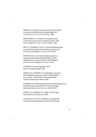 35 
FRANÇA, D. O ruído presente nas salas de aula em Curitiba: 
um assunto a ser refletido pelos fonoaudiólogos. Rev. 
Soc. Bras. Fono., [S. l.], v. 4, n. 6, p. 65-67, jun. 2000. 
HARTIKAINEN, A. L. et al. Effect of occupational noise 
on the course and outcome of pregnancy. Scand. J. Work 
Environ. Health, [S. l.], v. 20, n. 6, p. 444-450, dec. 1994. 
HETÙ, R.; LALANDE, M.; GETTY, L. Psycosocial disadvantages 
associated with occupational hearing loss as experienced 
in the family. Audiology, [S. l.], v. 26, p. 141-152, 1987. 
HYPPOLITO, M. A. et al. Ototoxicidade da cisplatina e 
otoproteção pelo extrato de ginkgo biloba às células 
ciliadas externas: estudo anatômico e eletrofisiológico. 
Rev. Bras. Otorrinolaringol., [S. l.], v. 69, n. 4, 2003. 
HUNGRIA, H. Otorrinolaringologia. Rio de 
Janeiro: Guanabara-Koogan, 1995. 
IBAÑEZ, R. N.; SCHNEIDER, I. O.; SELIGMAN, J. Anamnese 
dos trabalhadores expostos ao ruído. In: NUDELMANN, 
A. A. et al. Pair – Perda Auditiva Induzida pelo Ruído: 
volume II. Rio de Janeiro: Revinter, 2001. 
JACOBSEN, P. et al. Mixed solvent exposure and hearing impairment: 
an epidemiological study of 3284 men: the Copenhagen 
male study. Occup. Med., [S. l.], v. 43, p. 180-184, 1993. 
KANDEL, E. R.; SCHWARTZ, J. H.; JESSEL, T. M. Princípios 
da neurociência. São Paulo: [s.n.], 2003. 
LALANDE, N. M.; HETÚ, R.; LAMBERT, J. Is occupational 
noise exposure during pregnancy a risk factor of damage 
 