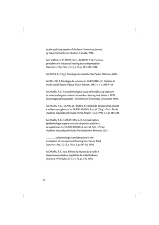 36 
to the auditory system of the fetus? American Journal 
of Industrial Medicine, Quebec, Canadá, 1986. 
MC SHANE, D. P.; HYDE, M. L.; ALBERTI, P. W. Tinnitus 
prevalence in industrial hearing loss compensation 
claimants. Clin. Otol., [S. l.], v. 13, p. 323-330, 1988. 
MENDES, R. (Org.). Patologia do trabalho. São Paulo: Atheneu, 2003. 
MERLUZZI, F. Patologia da rumore. In: SARTORELLI, E. Trattato di 
medicina del lavoro. Pádua: Piccin Editore, 1981. v. 2. p.1119-1149. 
MORATA, T. C. An epidemiological study of the effects of exposure 
to noise and organic solvents on workers hearing and balance. 1990. 
Dissertação (Doutorado)–University of Cincinnati, Cincinnati, 1990. 
MORATA, T. C. ; DUNN, D. ; SIEBER, K. Exposição ocupacional a ruído 
e solventes orgânicos. In: NUDELMANN, A. et al. (Org.). Pair – Perda 
Auditiva Induzida pelo Ruido. Porto Alegre: [s.n.], 1997. v. 1. p. 189-201. 
MORATA, T. C.; LEMASTERS, G. K. Considerações 
epidemiológicas para o estudo de perdas auditivas 
ocupacionais. In: NUDELMANN, A. A.et al. Pair – Perda 
Auditiva Induzida pelo Ruído. Rio de Janeiro: Revinter, 2001. 
______. Epidemiologic considerations in the 
evaluation of occupational hearing loss. Occup. Med. 
State Art. Rev., [S. I.], v. 10, n. 3, p. 641-56, 1995. 
MORATA, T. C. et al. Efeitos da exposicão a ruído e 
tolueno na audição e equilibrio de trabalhadores. 
Acústica e Vibrações, [S. l.], v. 12, p. 2-16, 1993. 
 