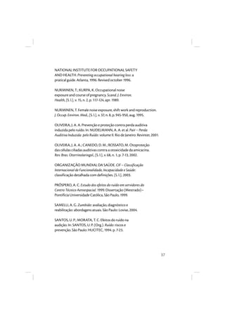 37 
NATIONAL INSTITUTE FOR OCCUPATIONAL SAFETY 
AND HEALTH. Preventing occupational hearing loss: a 
pratical guide. Atlanta, 1996. Revised october 1996. 
NURMINEN, T.; KURPA, K. Occupational noise 
exposure and course of pregnancy. Scand. J. Environ. 
Health, [S. l.], v. 15, n. 2, p. 117-124, apr. 1989. 
NURMINEN, T. Female noise exposure, shift work and reproduction. 
J. Occup. Environ. Med., [S. l.], v. 37, n. 8, p. 945-950, aug. 1995. 
OLIVEIRA, J. A. A. Prevenção e proteção contra perda auditiva 
induzida pelo ruído. In: NUDELMANN, A. A. et al. Pair – Perda 
Auditiva Induzida pelo Ruído: volume II. Rio de Janeiro: Revinter, 2001. 
OLIVEIRA, J. A. A.; CANEDO, D. M.; ROSSATO, M. Otoproteção 
das células ciliadas auditivas contra a otoxicidade da amicacina. 
Rev. Bras. Otorrinolaringol., [S. l.], v. 68, n. 1, p. 7-13, 2002. 
ORGANIZAÇÃO MUNDIAL DA SAÚDE. CIF – Classificação 
Internacional de Funcionalidade, Incapacidade e Saúde: 
classificação detalhada com definições. [S. l.], 2003. 
PRÓSPERO, A. C. Estudo dos efeitos do ruído em servidores do 
Centro Técnico Aeroespacial. 1999. Dissertação (Mestrado)– 
Pontifícia Universidade Católica, São Paulo, 1999. 
SAMELLI, A. G. Zumbido: avaliação, diagnóstico e 
reabilitação: abordagens atuais. São Paulo: Lovise, 2004. 
SANTOS, U. P.; MORATA, T. C. Efeitos do ruído na 
audição. In: SANTOS, U. P. (Org.). Ruído: riscos e 
prevenção. São Paulo: HUCITEC, 1994. p. 7-23. 
 