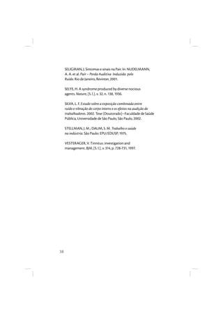 38 
SELIGMAN, J. Sintomas e sinais na Pair. In: NUDELMANN, 
A. A. et al. Pair – Perda Auditiva Induzida pelo 
Ruído. Rio de Janeiro, Revinter, 2001. 
SELYE, H. A syndrome produced by diverse nocious 
agents. Nature, [S. l.], v. 32, n. 138, 1936. 
SILVA, L. F. Estudo sobre a exposição combinada entre 
ruído e vibração de corpo inteiro e os efeitos na audição de 
trabalhadores. 2002. Tese (Doutorado)–Faculdade de Saúde 
Pública, Universidade de São Paulo, São Paulo, 2002. 
STELLMAN, J. M.; DAUM, S. M. Trabalho e saúde 
na indústria. São Paulo: EPU/EDUSP, 1975. 
VESTERAGER, V. Tinnitus: investigation and 
management. BJM, [S. l.], v. 314, p. 728-731, 1997. 
 