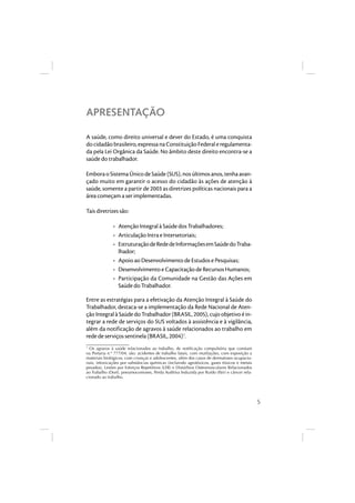 5 
APRESENTAÇÃO 
A saúde, como direito universal e dever do Estado, é uma conquista 
do cidadão brasileiro, expressa na Constituição Federal e regulamenta-da 
pela Lei Orgânica da Saúde. No âmbito deste direito encontra-se a 
saúde do trabalhador. 
Embora o Sistema Único de Saúde (SUS), nos últimos anos, tenha avan-çado 
muito em garantir o acesso do cidadão às ações de atenção à 
saúde, somente a partir de 2003 as diretrizes políticas nacionais para a 
área começam a ser implementadas. 
Tais diretrizes são: 
• Atenção Integral à Saúde dos Trabalhadores; 
• Articulação Intra e Intersetoriais; 
• Estruturação de Rede de Informações em Saúde do Traba-lhador; 
• Apoio ao Desenvolvimento de Estudos e Pesquisas; 
• Desenvolvimento e Capacitação de Recursos Humanos; 
• Participação da Comunidade na Gestão das Ações em 
Saúde do Trabalhador. 
Entre as estratégias para a efetivação da Atenção Integral à Saúde do 
Trabalhador, destaca-se a implementação da Rede Nacional de Aten-ção 
Integral à Saúde do Trabalhador (BRASIL, 2005), cujo objetivo é in-tegrar 
a rede de serviços do SUS voltados à assistência e à vigilância, 
além da notificação de agravos à saúde relacionados ao trabalho em 
rede de serviços sentinela (BRASIL, 2004)1. 
1 Os agravos à saúde relacionados ao trabalho, de notifi cação compulsória que constam 
na Portaria n.º 777/04, são: acidentes de trabalho fatais, com mutilações, com exposição a 
materiais biológicos, com crianças e adolescentes, além dos casos de dermatoses ocupacio-nais, 
intoxicações por substâncias químicas (incluindo agrotóxicos, gases tóxicos e metais 
pesados), Lesões por Esforços Repetitivos (LER) e Distúrbios Osteomusculares Relacionados 
ao Trabalho (Dort), pneumoconioses, Perda Auditiva Induzida por Ruído (Pair) e câncer rela-cionado 
ao trabalho. 
 